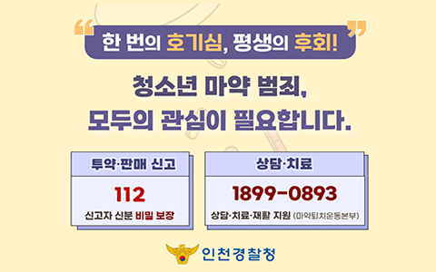 한 번의 호기심, 평생의 후회! 청소년 마약 범죄, 모두의 관심이 필요합니다. 투약,판매 신고 112(신고자 신분 비밀 보장), 상담,치료 1899-0893(상담,치료,재활 지원-마약퇴치운동본부) 인천경찰청